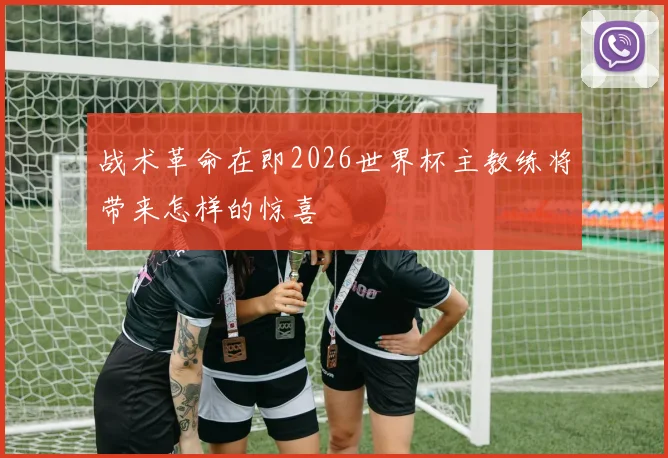 战术革命在即2026世界杯主教练将带来怎样的惊喜
