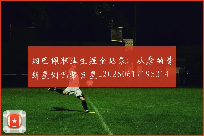 姆巴佩职业生涯全记录：从摩纳哥新星到巴黎巨星_20260617195314