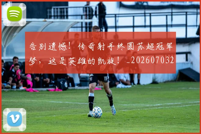 告别遗憾！传奇射手终圆苏超冠军梦，这是英雄的凯旋！_20260703221816_20260719155140