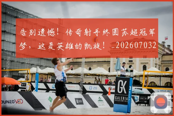 告别遗憾！传奇射手终圆苏超冠军梦，这是英雄的凯旋！_20260703221816_20260719155140