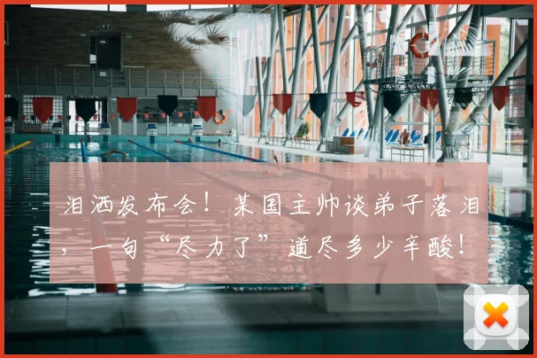 泪洒发布会!某国主帅谈弟子落泪,一句“尽力了”道尽多少辛酸!