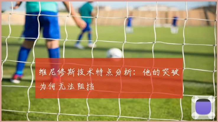 维尼修斯技术特点分析：他的突破为何无法阻挡