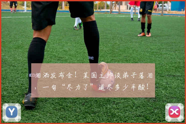 泪洒发布会!某国主帅谈弟子落泪,一句“尽力了”道尽多少辛酸!