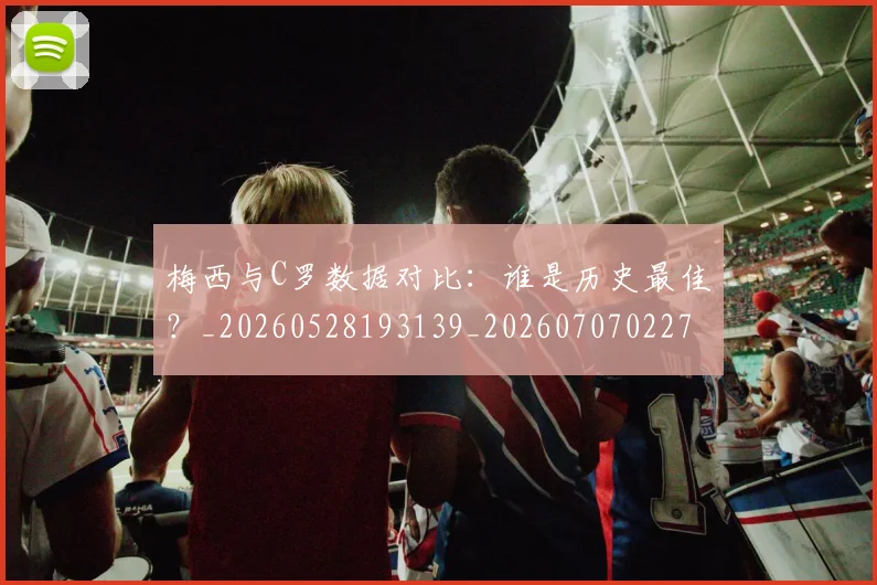 梅西与C罗数据对比：谁是历史最佳？_20260528193139_20260707022748