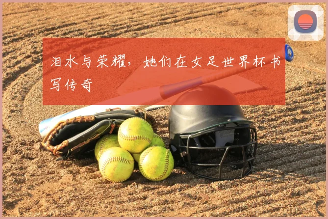 泪水与荣耀,她们在女足世界杯书写传奇