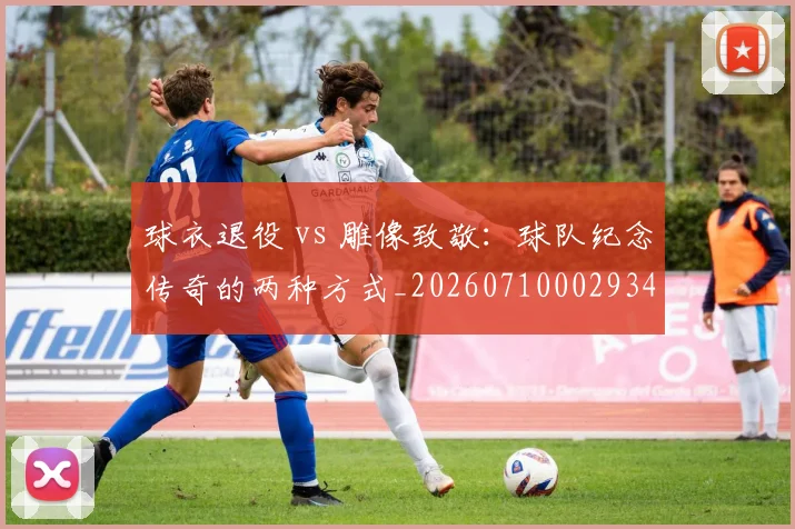 球衣退役 vs 雕像致敬:球队纪念传奇的两种方式_20260710002934