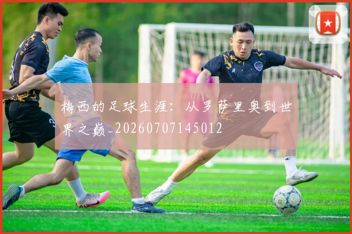 梅西的足球生涯：从罗萨里奥到世界之巅_20260707145012