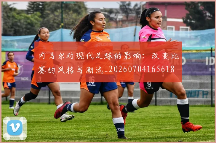 内马尔对现代足球的影响：改变比赛的风格与潮流_20260704165618