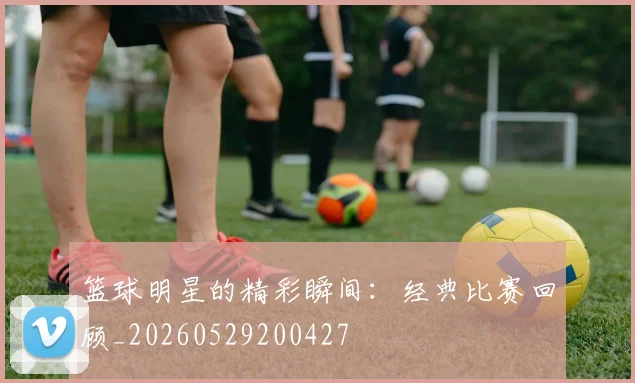 篮球明星的精彩瞬间:经典比赛回顾_20260529200427