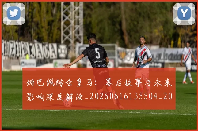 姆巴佩转会皇马:幕后故事与未来影响深度解读_20260616135504_20260703232304