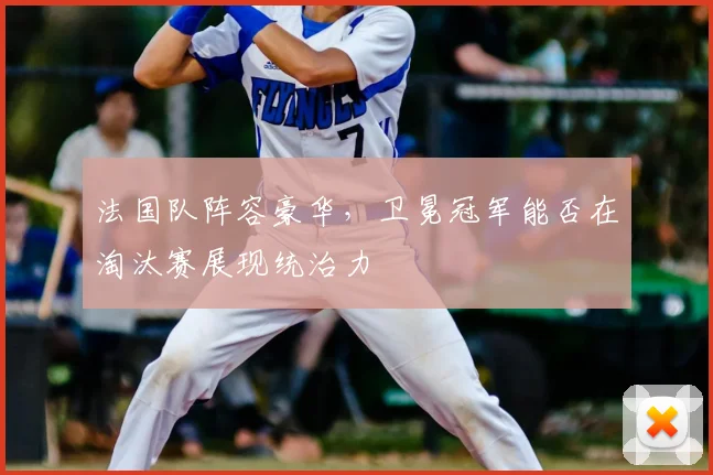 法国队阵容豪华，卫冕冠军能否在淘汰赛展现统治力