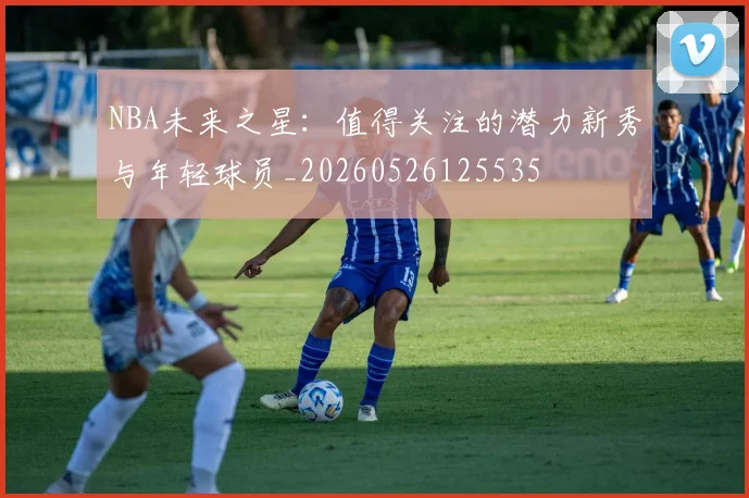 NBA未来之星：值得关注的潜力新秀与年轻球员_20260526125535