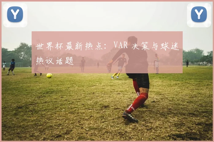 世界杯最新热点：VAR 决策与球迷热议话题