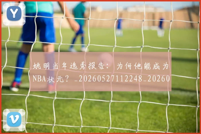 姚明当年选秀报告：为何他能成为NBA状元？_20260527112248_20260703232811_20260720191915