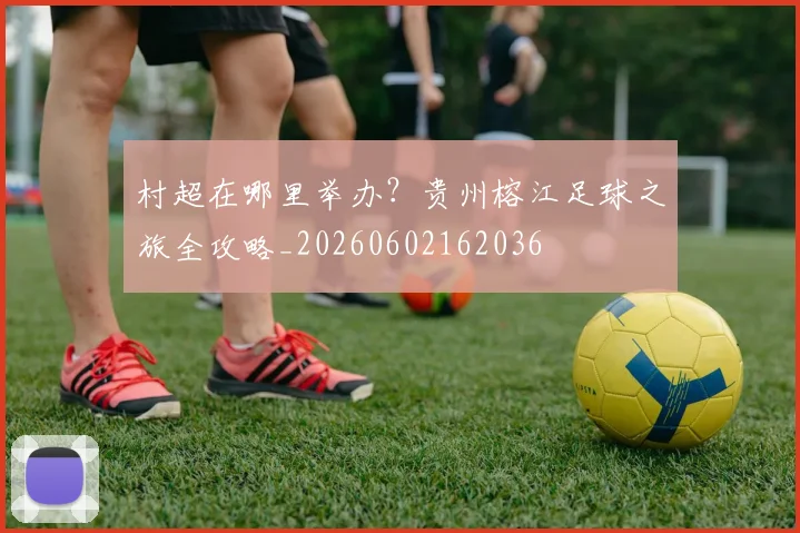 村超在哪里举办?贵州榕江足球之旅全攻略_20260602162036