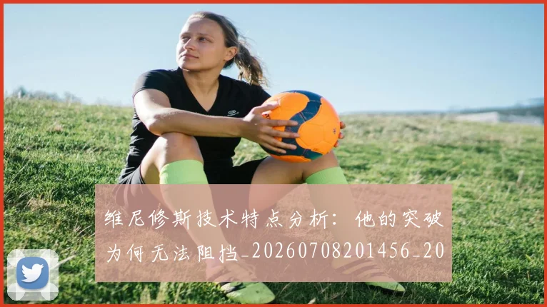 维尼修斯技术特点分析：他的突破为何无法阻挡_20260708201456_20260803143050
